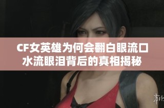 CF女英雄为何会翻白眼流口水流眼泪背后的真相揭秘