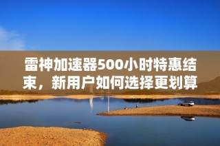雷神加速器500小时特惠结束，新用户如何选择更划算方案