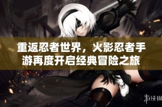重返忍者世界，火影忍者手游再度开启经典冒险之旅
