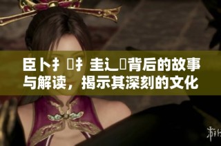 臣卜扌喿扌圭辶畐背后的故事与解读，揭示其深刻的文化内涵