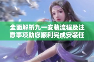 全面解析九一安装流程及注意事项助您顺利完成安装任务