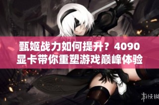 甄姬战力如何提升？4090显卡带你重塑游戏巅峰体验
