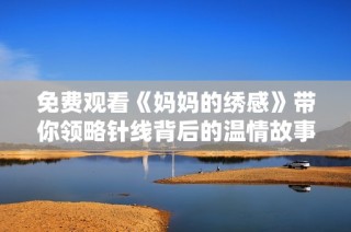 免费观看《妈妈的绣感》带你领略针线背后的温情故事