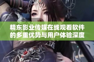 精东影业传媒在线观看软件的多重优势与用户体验深度解析