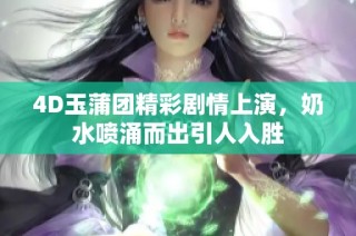 4D玉蒲团精彩剧情上演，奶水喷涌而出引人入胜