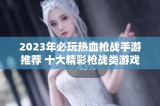 2023年必玩热血枪战手游推荐 十大精彩枪战类游戏榜单揭晓