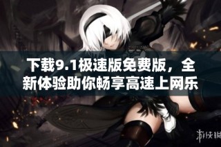 下载9.1极速版免费版，全新体验助你畅享高速上网乐趣