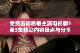 免费看杨思敏主演电视剧1至5集精彩内容盘点与分享