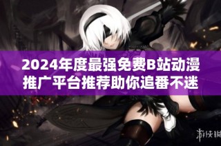 2024年度最强免费B站动漫推广平台推荐助你追番不迷路