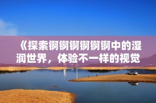 《探索锕锕锕锕锕锕中的湿润世界，体验不一样的视觉盛宴》