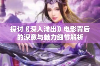 探讨《深入浅出》电影背后的深意与魅力细节解析