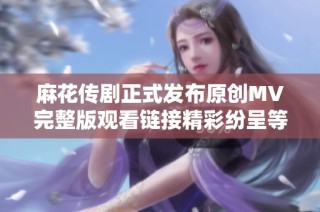 麻花传剧正式发布原创MV完整版观看链接精彩纷呈等你来欣赏