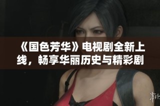 《国色芳华》电视剧全新上线，畅享华丽历史与精彩剧情的盛宴
