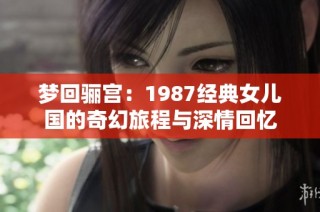 梦回骊宫：1987经典女儿国的奇幻旅程与深情回忆
