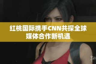 红桃国际携手CNN共探全球媒体合作新机遇