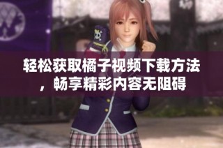 轻松获取橘子视频下载方法，畅享精彩内容无阻碍