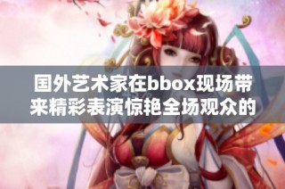 国外艺术家在bbox现场带来精彩表演惊艳全场观众的瞬间