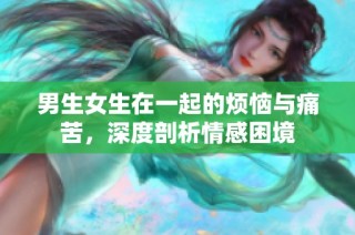 男生女生在一起的烦恼与痛苦，深度剖析情感困境