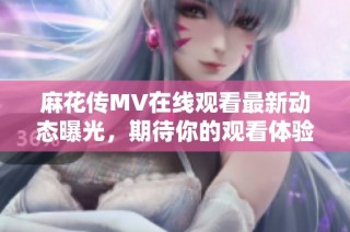 麻花传MV在线观看最新动态曝光，期待你的观看体验与分享