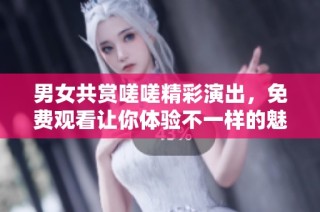 男女共赏嗟嗟精彩演出，免费观看让你体验不一样的魅力