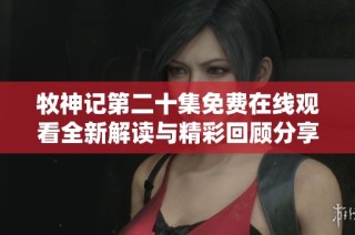 牧神记第二十集免费在线观看全新解读与精彩回顾分享