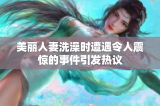美丽人妻洗澡时遭遇令人震惊的事件引发热议