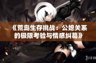 《荒岛生存挑战：公媳关系的极限考验与情感纠葛》