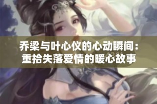 乔梁与叶心仪的心动瞬间：重拾失落爱情的暖心故事