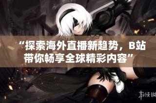 “探索海外直播新趋势，B站带你畅享全球精彩内容”