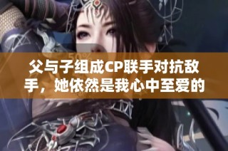 父与子组成CP联手对抗敌手，她依然是我心中至爱的存在