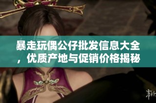 暴走玩偶公仔批发信息大全，优质产地与促销价格揭秘