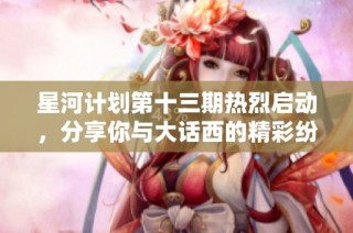 星河计划第十三期热烈启动，分享你与大话西的精彩纷呈故事