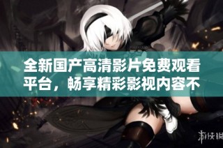 全新国产高清影片免费观看平台，畅享精彩影视内容不容错过