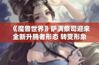 《魔兽世界》萨满祭司迎来全新升腾者形态 转变形象再升级