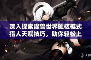 深入探索魔兽世界硬核模式猎人天赋技巧，助你轻松上手攻略