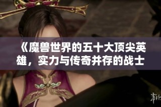 《魔兽世界的五十大顶尖英雄，实力与传奇并存的战士们》