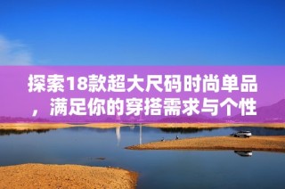 探索18款超大尺码时尚单品，满足你的穿搭需求与个性表达