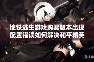 地铁逃生游戏购买版本出现配置错误如何解决和平精英问题解析