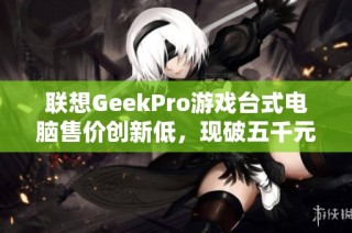 联想GeekPro游戏台式电脑售价创新低，现破五千元大关！