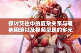探讨交往中的复杂关系与道德困境以及视频呈现的多元视角