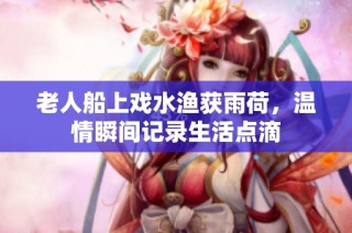 老人船上戏水渔获雨荷，温情瞬间记录生活点滴
