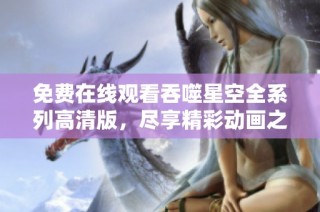 免费在线观看吞噬星空全系列高清版，尽享精彩动画之旅！