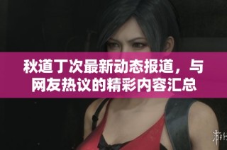 秋道丁次最新动态报道，与网友热议的精彩内容汇总