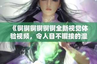 《锕锕锕锕锕锕全新视觉体验视频，令人目不暇接的湿润时刻》