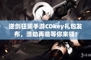逆剑狂澜手游CDkey礼包发布，浩劫再临等你来领！