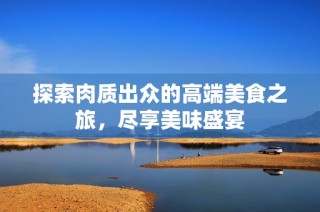 探索肉质出众的高端美食之旅，尽享美味盛宴