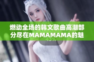 燃动全场的韩文歌曲高潮部分尽在MAMAMAMA的魅力中