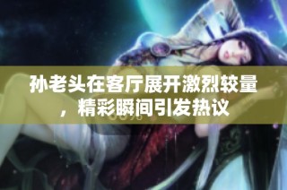 孙老头在客厅展开激烈较量，精彩瞬间引发热议
