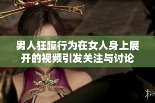 男人狂躁行为在女人身上展开的视频引发关注与讨论