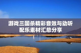 游戏三国杀精彩音效与动听配乐素材汇总分享
